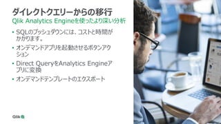 35
ダイレクトクエリーからの移行
Qlik Analytics Engineを使ったより深い分析
• SQLのプッシュダウンには、コストと時間が
かかります。
• オンデマンドアプリを起動させるボタンアク
ション
• Direct QueryをAnalytics Engineア
プリに変換
• オンデマンドテンプレートのエクスポート
 