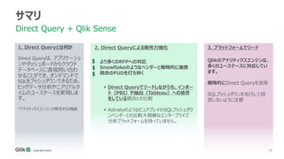 38
1. Direct Queryとは何か
Direct Queryは、アプリケーショ
ンやダッシュボードからクラウド
データベースに直接問い合わ
せることができ、オンデマンドで
SQLをプッシュダウンできるため、
ビッグデータ分析やニアリアルタ
イムのユースケースを実現しま
す。
*アナリティクスエンジンの限定的な機能
サマリ
Direct Query + Qlik Sense
2. Direct Queryによる販売力強化
より多くのRFPへの対応
Snowflakeのようなベンダーと戦略的に連携
競合のFUDを打ち砕く
▪ Direct Queryでリードしながらも、インポー
ト（PBI）や抽出（Tableau）への依存
をしている競合との比較
▪ AstratoのようなピュアプレイのSQLプッシュダウ
ンベンダーとの比較大規模なエンタープライズ
分析プラットフォームを持っていません。
3. プラットフォームでリード
Qlikのアナリティクスエンジンは、
多くのユースケースに対応してい
ます。
戦略的にDirect Queryを活用
SQLプッシュダウンを先行して回
答しないように注意
 