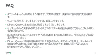 40
FAQ
• クエリーのキャッシュ時間は？30秒です。アプリの設定で、更新時に強制的に変更されま
す。
• クエリーは共有されていますか？いいえ、1回につき1つです。
• Direct QueryはSaaSのみの機能ですか？はい、そうです。
• なぜチェックボックス形式のリストボックスなのか？データが選択されるのではなく、フィルタリン
グされるからです。
• nullはどのように扱われるのですか？Analytics Engineとは異なり、今のところアプリの設
定で除外されます。
• Direct Queryはなぜ制限されるのか？SQLのプッシュダウンという性質上、データベース
側の処理への影響、同時接続の制限などがあるためです。ODAGなどでAnalytics
Engineのメモリに移動してください。
 