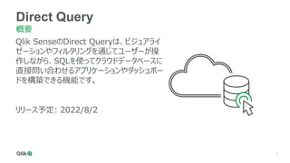 7
Qlik SenseのDirect Queryは、ビジュアライ
ゼーションやフィルタリングを通じてユーザーが操
作しながら、SQLを使ってクラウドデータベースに
直接問い合わせるアプリケーションやダッシュボー
ドを構築できる機能です。
リリース予定: 2022/8/2
Direct Query
概要
 