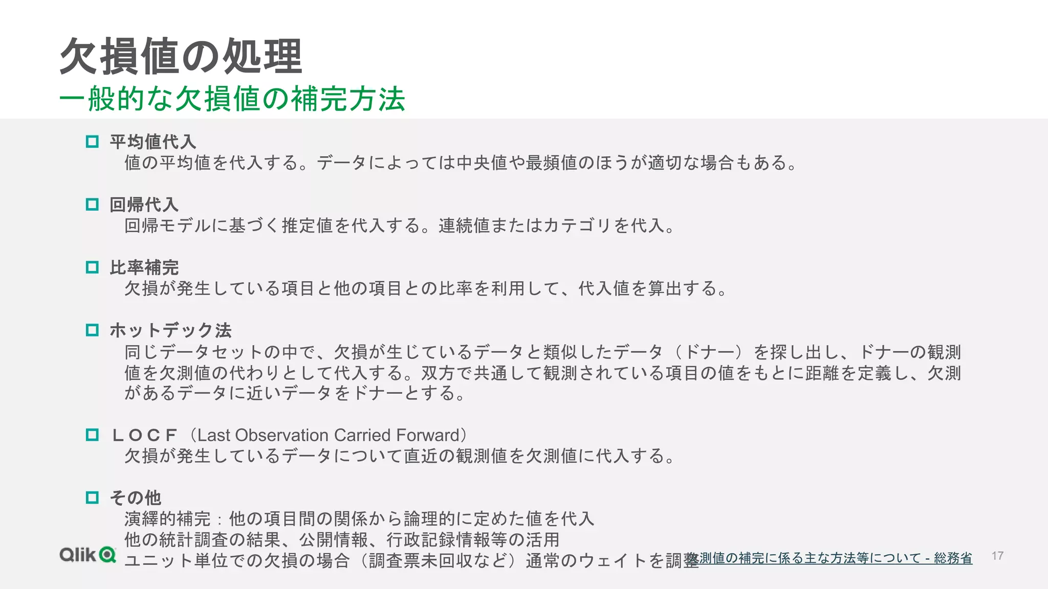 17
欠損値の処理
一般的な欠損値の補完方法
欠測値の補完に係る主な方法等について - 総務省
 平均値代入
値の平均値を代入する。データによっては中央値や最頻値のほうが適切な場合もある。
 回帰代入
回帰モデルに基づく推定値を代入する。連続値またはカテゴリを代入。
 比率補完
欠損が発生している項目と他の項目との比率を利用して、代入値を算出する。
 ホットデック法
同じデータセットの中で、欠損が生じているデータと類似したデータ（ドナー）を探し出し、ドナーの観測
値を欠測値の代わりとして代入する。双方で共通して観測されている項目の値をもとに距離を定義し、欠測
があるデータに近いデータをドナーとする。
 ＬＯＣＦ（Last Observation Carried Forward）
欠損が発生しているデータについて直近の観測値を欠測値に代入する。
 その他
演繹的補完：他の項目間の関係から論理的に定めた値を代入
他の統計調査の結果、公開情報、行政記録情報等の活用
ユニット単位での欠損の場合（調査票未回収など）通常のウェイトを調整
 