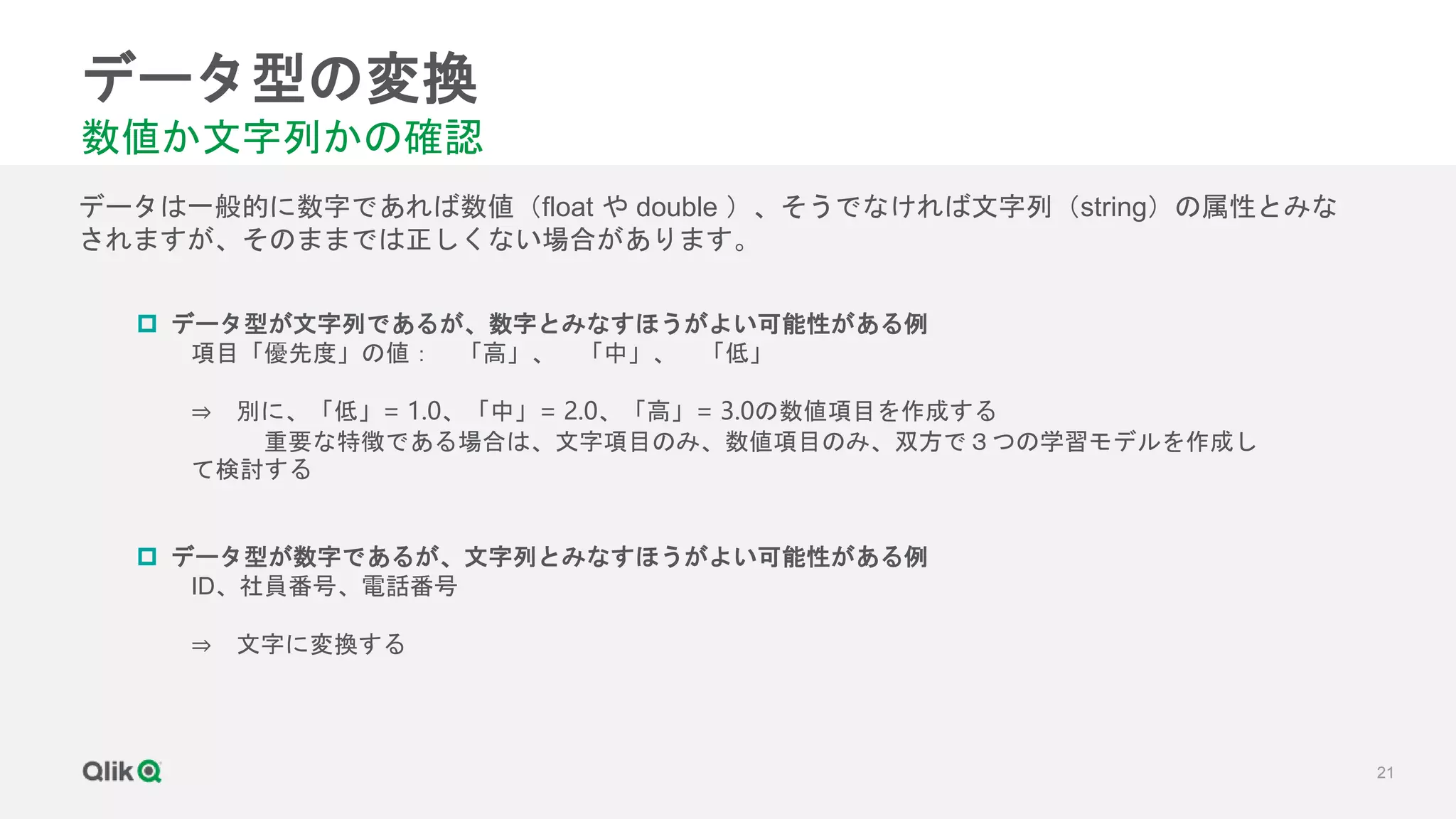21
データ型の変換
数値か文字列かの確認
データは一般的に数字であれば数値（float や double ）、そうでなければ文字列（string）の属性とみな
されますが、そのままでは正しくない場合があります。
 データ型が文字列であるが、数字とみなすほうがよい可能性がある例
項目「優先度」の値： 「高」、 「中」、 「低」
⇒ 別に、「低」= 1.0、「中」= 2.0、「高」= 3.0の数値項目を作成する
重要な特徴である場合は、文字項目のみ、数値項目のみ、双方で３つの学習モデルを作成し
て検討する
 データ型が数字であるが、文字列とみなすほうがよい可能性がある例
ID、社員番号、電話番号
⇒ 文字に変換する
 