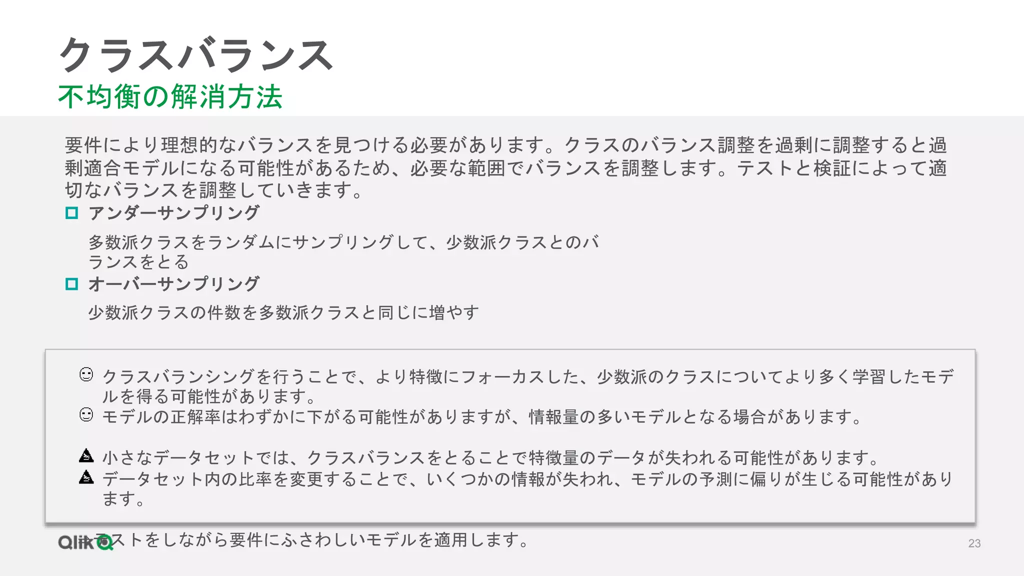 23
クラスバランス
不均衡の解消方法
要件により理想的なバランスを見つける必要があります。クラスのバランス調整を過剰に調整すると過
剰適合モデルになる可能性があるため、必要な範囲でバランスを調整します。テストと検証によって適
切なバランスを調整していきます。
 アンダーサンプリング
多数派クラスをランダムにサンプリングして、少数派クラスとのバ
ランスをとる
 オーバーサンプリング
少数派クラスの件数を多数派クラスと同じに増やす
クラスバランシングを行うことで、より特徴にフォーカスした、少数派のクラスについてより多く学習したモデ
ルを得る可能性があります。
モデルの正解率はわずかに下がる可能性がありますが、情報量の多いモデルとなる場合があります。
小さなデータセットでは、クラスバランスをとることで特徴量のデータが失われる可能性があります。
データセット内の比率を変更することで、いくつかの情報が失われ、モデルの予測に偏りが生じる可能性があり
ます。
⇒テストをしながら要件にふさわしいモデルを適用します。
 