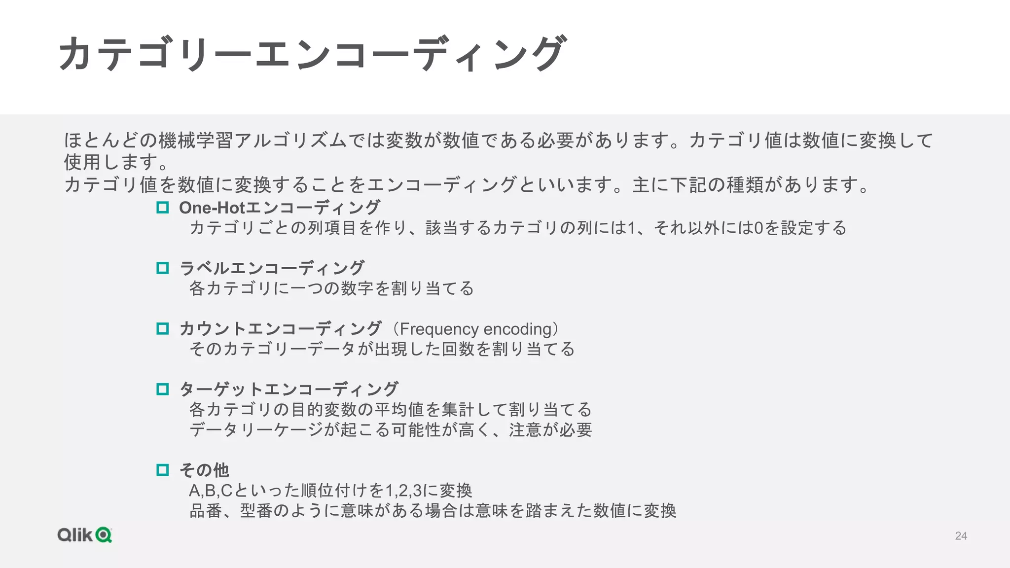 24
カテゴリーエンコーディング
ほとんどの機械学習アルゴリズムでは変数が数値である必要があります。カテゴリ値は数値に変換して
使用します。
カテゴリ値を数値に変換することをエンコーディングといいます。主に下記の種類があります。
 One-Hotエンコーディング
カテゴリごとの列項目を作り、該当するカテゴリの列には1、それ以外には0を設定する
 ラベルエンコーディング
各カテゴリに一つの数字を割り当てる
 カウントエンコーディング（Frequency encoding）
そのカテゴリーデータが出現した回数を割り当てる
 ターゲットエンコーディング
各カテゴリの目的変数の平均値を集計して割り当てる
データリーケージが起こる可能性が高く、注意が必要
 その他
A,B,Cといった順位付けを1,2,3に変換
品番、型番のように意味がある場合は意味を踏まえた数値に変換
 