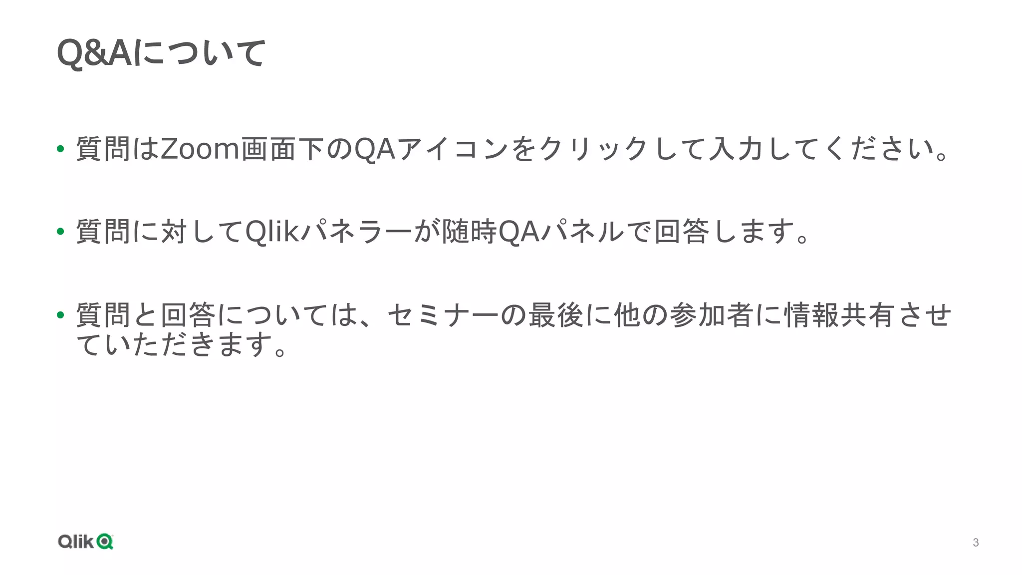 3
3
Q&Aについて
• 質問はZoom画面下のQAアイコンをクリックして入力してください。
• 質問に対してQlikパネラーが随時QAパネルで回答します。
• 質問と回答については、セミナーの最後に他の参加者に情報共有させ
ていただきます。
 