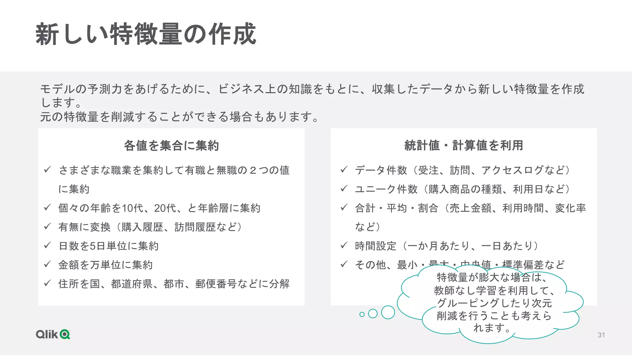 31
新しい特徴量の作成
モデルの予測力をあげるために、ビジネス上の知識をもとに、収集したデータから新しい特徴量を作成
します。
元の特徴量を削減することができる場合もあります。
各値を集合に集約 統計値・計算値を利用
 さまざまな職業を集約して有職と無職の２つの値
に集約
 個々の年齢を10代、20代、と年齢層に集約
 有無に変換（購入履歴、訪問履歴など）
 日数を5日単位に集約
 金額を万単位に集約
 住所を国、都道府県、都市、郵便番号などに分解
 データ件数（受注、訪問、アクセスログなど）
 ユニーク件数（購入商品の種類、利用日など）
 合計・平均・割合（売上金額、利用時間、変化率
など）
 時間設定（一か月あたり、一日あたり）
 その他、最小・最大・中央値・標準偏差など
特徴量が膨大な場合は、
教師なし学習を利用して、
グルーピングしたり次元
削減を行うことも考えら
れます。
 