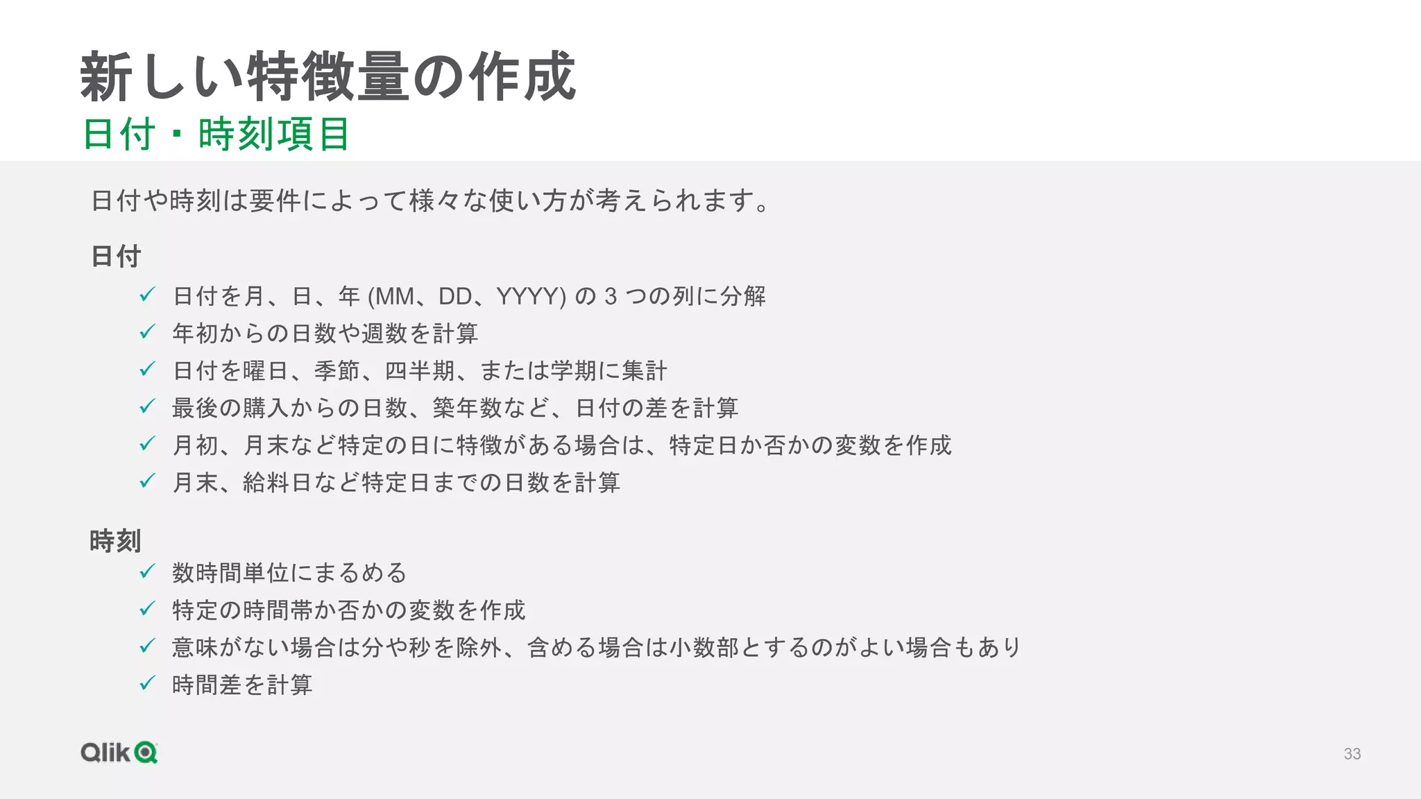 33
新しい特徴量の作成
日付・時刻項目
 日付を月、日、年 (MM、DD、YYYY) の 3 つの列に分解
 年初からの日数や週数を計算
 日付を曜日、季節、四半期、または学期に集計
 最後の購入からの日数、築年数など、日付の差を計算
 月初、月末など特定の日に特徴がある場合は、特定日か否かの変数を作成
 月末、給料日など特定日までの日数を計算
日付や時刻は要件によって様々な使い方が考えられます。
日付
時刻
 数時間単位にまるめる
 特定の時間帯か否かの変数を作成
 意味がない場合は分や秒を除外、含める場合は小数部とするのがよい場合もあり
 時間差を計算
 