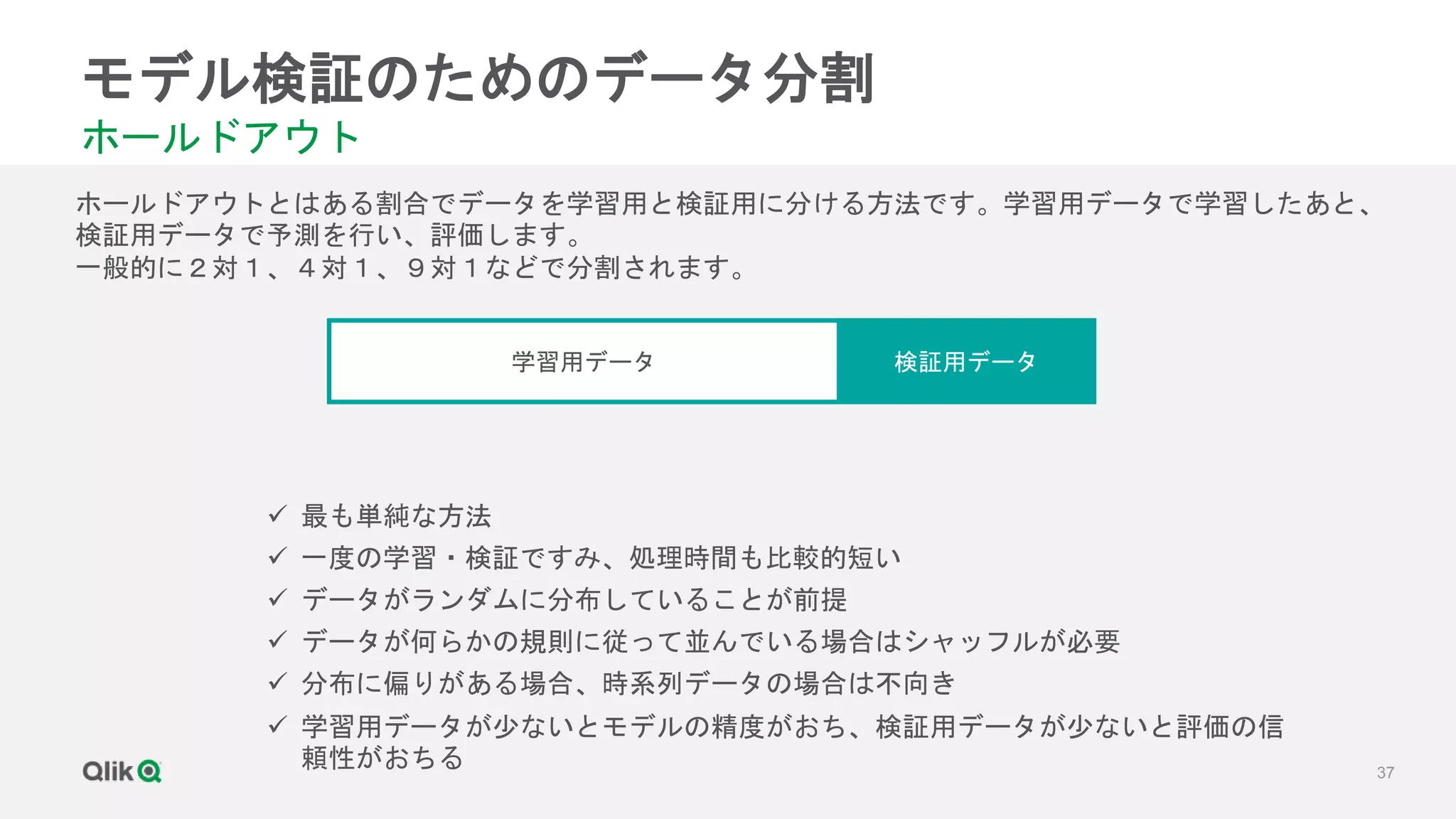 37
モデル検証のためのデータ分割
ホールドアウト
ホールドアウトとはある割合でデータを学習用と検証用に分ける方法です。学習用データで学習したあと、
検証用データで予測を行い、評価します。
一般的に２対１、４対１、９対１などで分割されます。
学習用データ 検証用データ
 最も単純な方法
 一度の学習・検証ですみ、処理時間も比較的短い
 データがランダムに分布していることが前提
 データが何らかの規則に従って並んでいる場合はシャッフルが必要
 分布に偏りがある場合、時系列データの場合は不向き
 学習用データが少ないとモデルの精度がおち、検証用データが少ないと評価の信
頼性がおちる
 