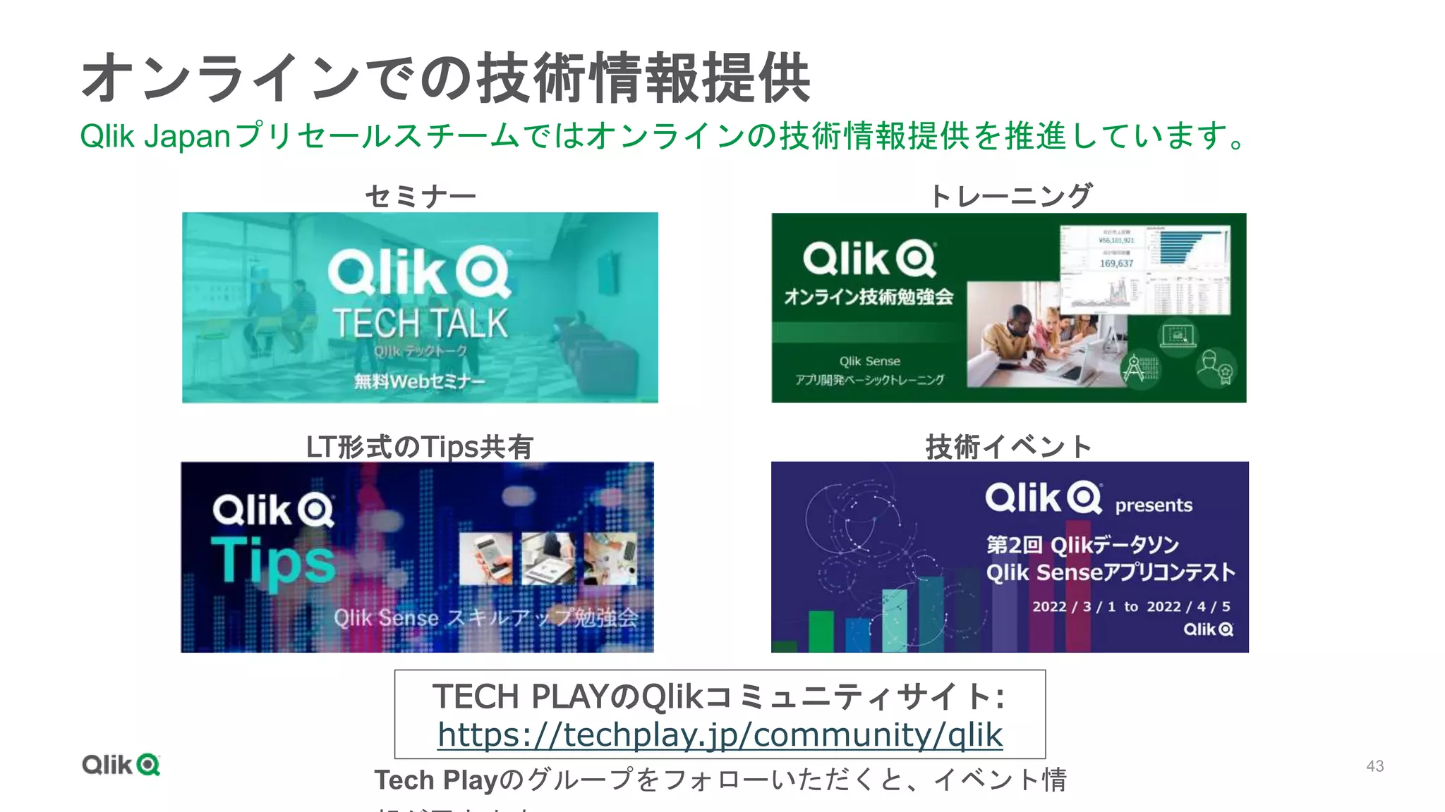 43
オンラインでの技術情報提供
Qlik Japanプリセールスチームではオンラインの技術情報提供を推進しています。
セミナー トレーニング
LT形式のTips共有 技術イベント
TECH PLAYのQlikコミュニティサイト:
https://techplay.jp/community/qlik
Tech Playのグループをフォローいただくと、イベント情
 