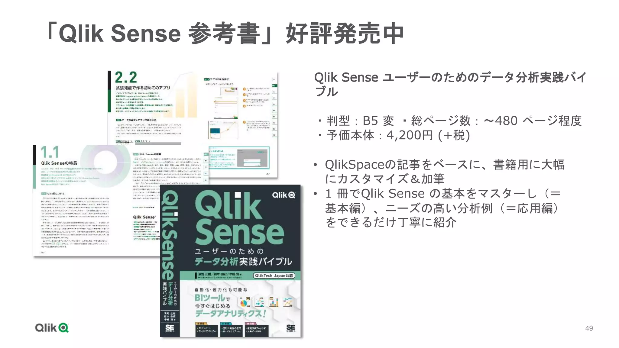 49
49
49
49
49
49
「Qlik Sense 参考書」好評発売中
Qlik Sense ユーザーのためのデータ分析実践バイ
ブル
・判型：B5 変 ・総ページ数：～480 ページ程度
・予価本体：4,200円 (+税)
• QlikSpaceの記事をベースに、書籍用に大幅
にカスタマイズ＆加筆
• 1 冊でQlik Sense の基本をマスターし（＝
基本編）、ニーズの高い分析例（＝応用編）
をできるだけ丁寧に紹介
 
