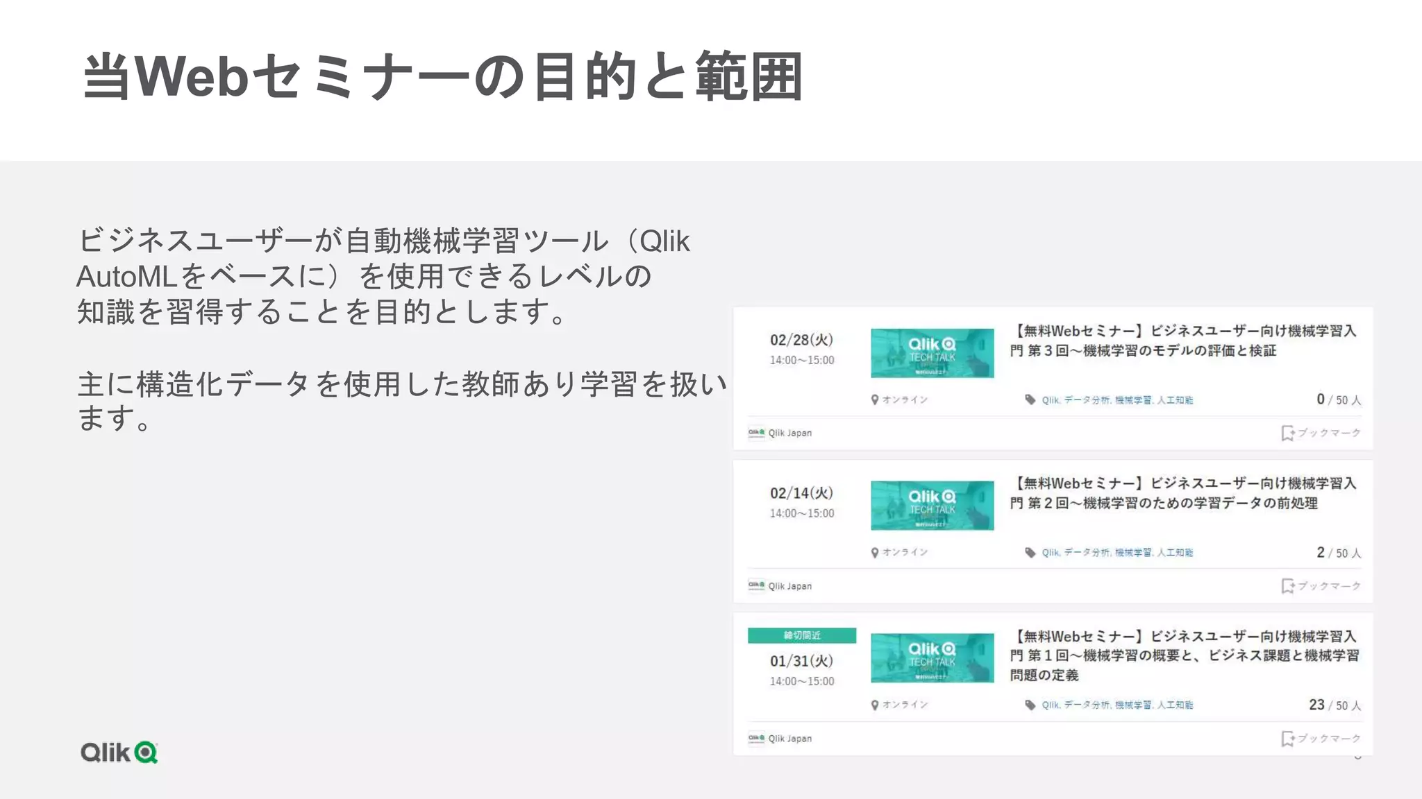 6
当Webセミナーの目的と範囲
ビジネスユーザーが自動機械学習ツール（Qlik
AutoMLをベースに）を使用できるレベルの
知識を習得することを目的とします。
主に構造化データを使用した教師あり学習を扱い
ます。
 