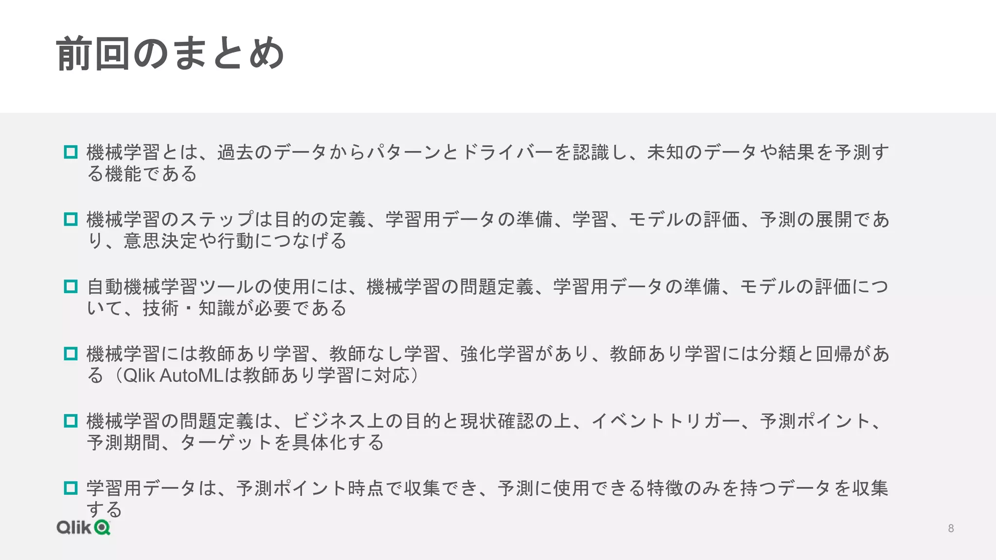 8
前回のまとめ
 機械学習とは、過去のデータからパターンとドライバーを認識し、未知のデータや結果を予測す
る機能である
 機械学習のステップは目的の定義、学習用データの準備、学習、モデルの評価、予測の展開であ
り、意思決定や行動につなげる
 自動機械学習ツールの使用には、機械学習の問題定義、学習用データの準備、モデルの評価につ
いて、技術・知識が必要である
 機械学習には教師あり学習、教師なし学習、強化学習があり、教師あり学習には分類と回帰があ
る（Qlik AutoMLは教師あり学習に対応）
 機械学習の問題定義は、ビジネス上の目的と現状確認の上、イベントトリガー、予測ポイント、
予測期間、ターゲットを具体化する
 学習用データは、予測ポイント時点で収集でき、予測に使用できる特徴のみを持つデータを収集
する
 