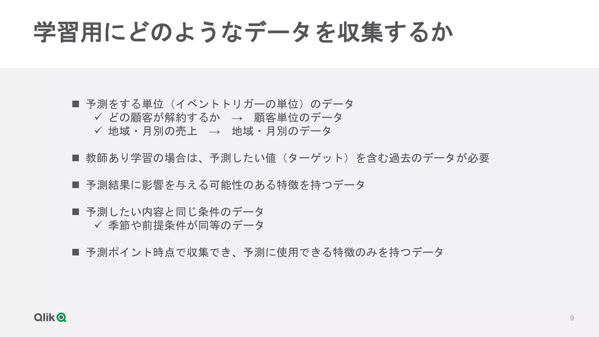 9
学習用にどのようなデータを収集するか
 予測をする単位（イベントトリガーの単位）のデータ
 どの顧客が解約するか → 顧客単位のデータ
 地域・月別の売上 → 地域・月別のデータ
 教師あり学習の場合は、予測したい値（ターゲット）を含む過去のデータが必要
 予測結果に影響を与える可能性のある特徴を持つデータ
 予測したい内容と同じ条件のデータ
 季節や前提条件が同等のデータ
 予測ポイント時点で収集でき、予測に使用できる特徴のみを持つデータ
 