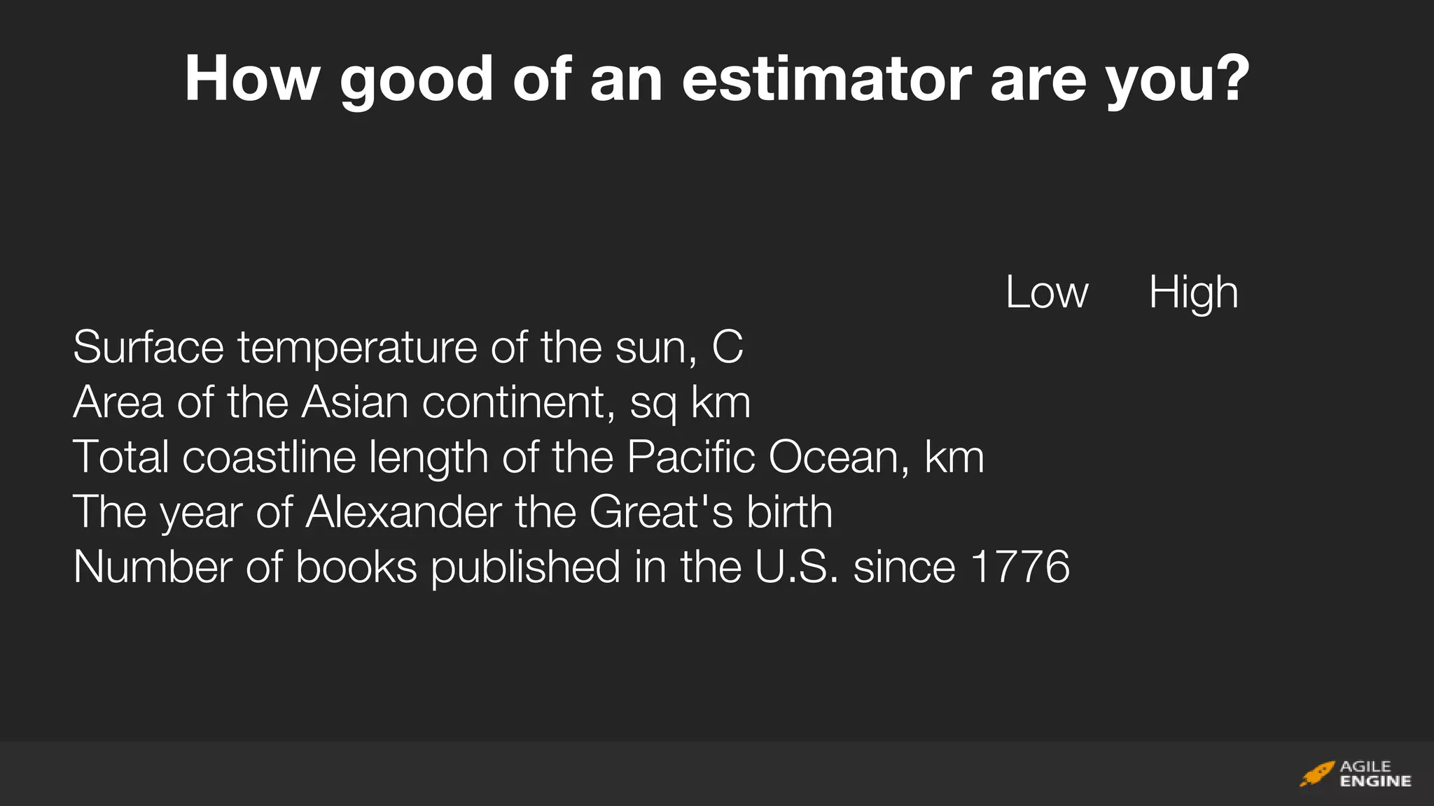 Low High
Surface temperature of the sun, C
Area of the Asian continent, sq km
Total coastline length of the Pacific Ocean, km
The year of Alexander the Great's birth
Number of books published in the U.S. since 1776
How good of an estimator are you?
 