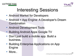 Interesting Sessions
Android Market for Developers
Android + App Engine: A Developer's Dream
Combination
Android Development Tools
Building Android Apps Google TV
Don’t just build a mobile app. Build a
business.
Building Enterprise Applications on App
Engine
More..                                      41
 