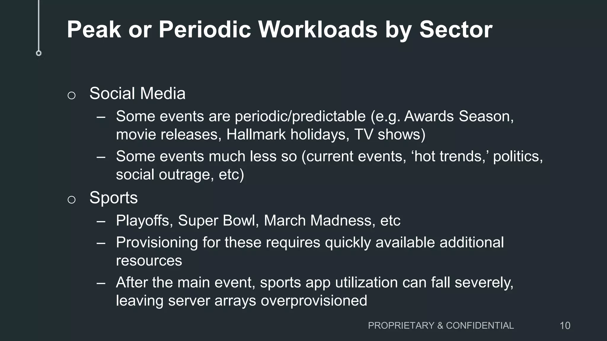 Peak or Periodic Workloads by Sector
o Social Media
– Some events are periodic/predictable (e.g. Awards Season,
movie releases, Hallmark holidays, TV shows)
– Some events much less so (current events, ‘hot trends,’ politics,
social outrage, etc)
o Sports
– Playoffs, Super Bowl, March Madness, etc
– Provisioning for these requires quickly available additional
resources
– After the main event, sports app utilization can fall severely,
leaving server arrays overprovisioned
PROPRIETARY & CONFIDENTIAL 10
 