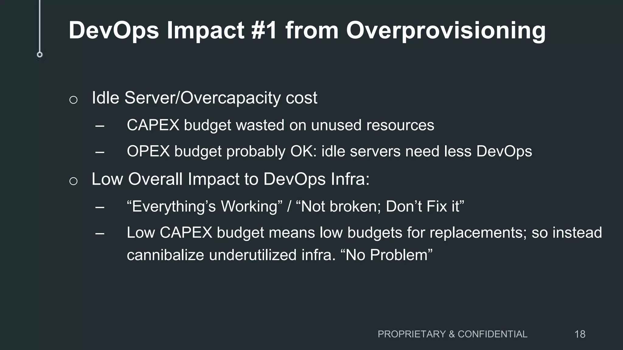 o Idle Server/Overcapacity cost
– CAPEX budget wasted on unused resources
– OPEX budget probably OK: idle servers need less DevOps
o Low Overall Impact to DevOps Infra:
– “Everything’s Working” / “Not broken; Don’t Fix it”
– Low CAPEX budget means low budgets for replacements; so instead
cannibalize underutilized infra. “No Problem”
PROPRIETARY & CONFIDENTIAL 18
DevOps Impact #1 from Overprovisioning
 