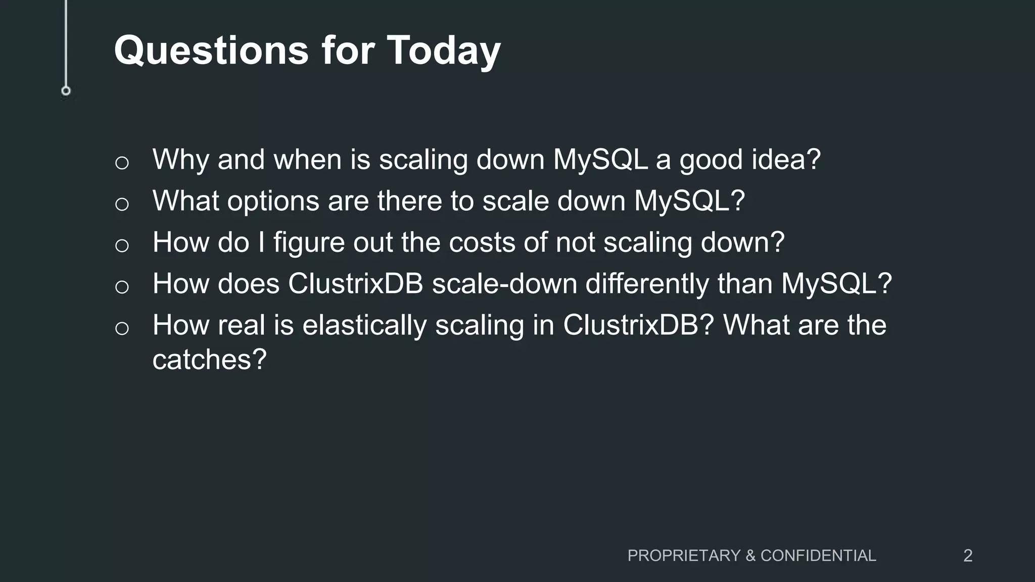 Questions for Today
o Why and when is scaling down MySQL a good idea?
o What options are there to scale down MySQL?
o How do I figure out the costs of not scaling down?
o How does ClustrixDB scale-down differently than MySQL?
o How real is elastically scaling in ClustrixDB? What are the
catches?
PROPRIETARY & CONFIDENTIAL 2
 