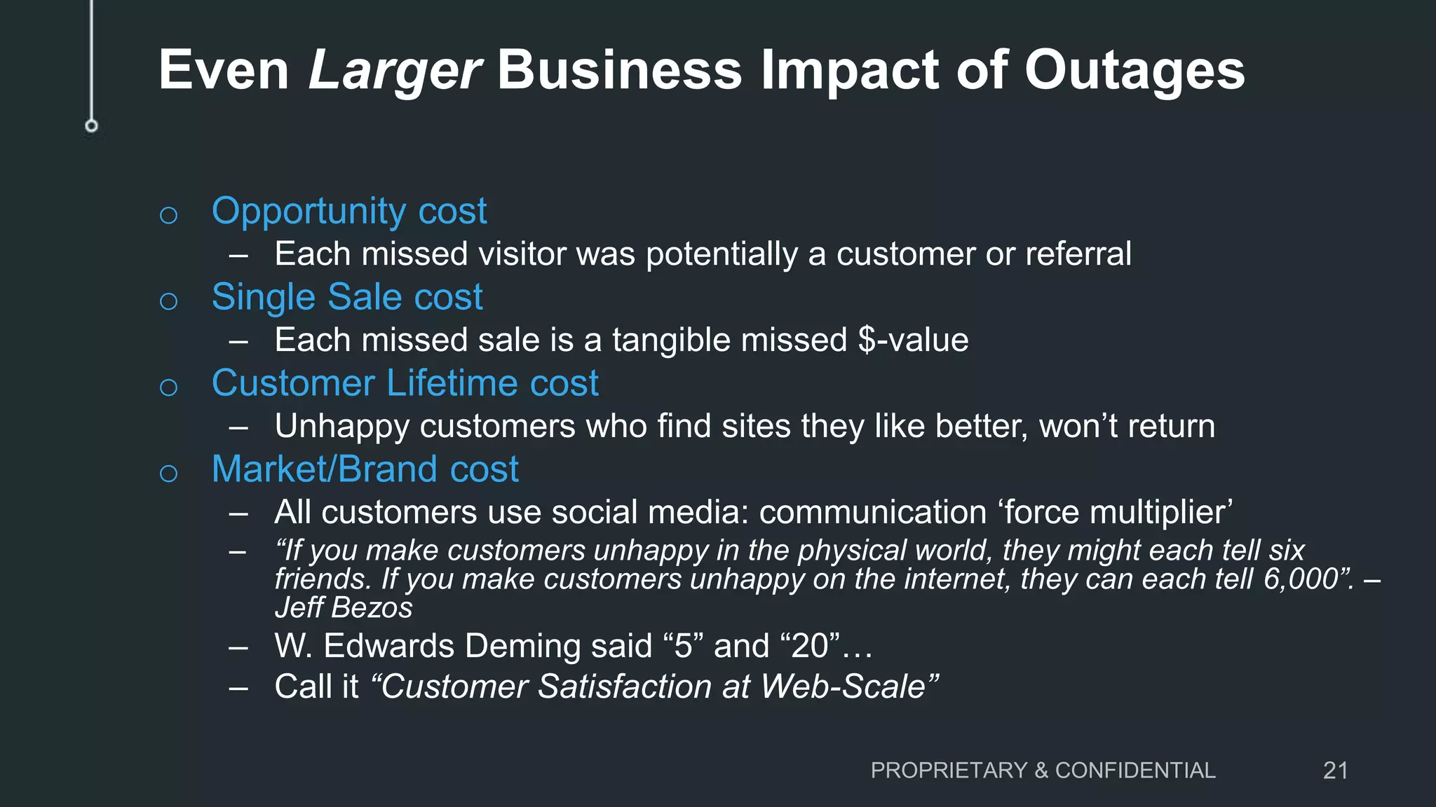 Even Larger Business Impact of Outages
o Opportunity cost
– Each missed visitor was potentially a customer or referral
o Single Sale cost
– Each missed sale is a tangible missed $-value
o Customer Lifetime cost
– Unhappy customers who find sites they like better, won’t return
o Market/Brand cost
– All customers use social media: communication ‘force multiplier’
– “If you make customers unhappy in the physical world, they might each tell six
friends. If you make customers unhappy on the internet, they can each tell 6,000”. –
Jeff Bezos
– W. Edwards Deming said “5” and “20”…
– Call it “Customer Satisfaction at Web-Scale”
PROPRIETARY & CONFIDENTIAL 21
 
