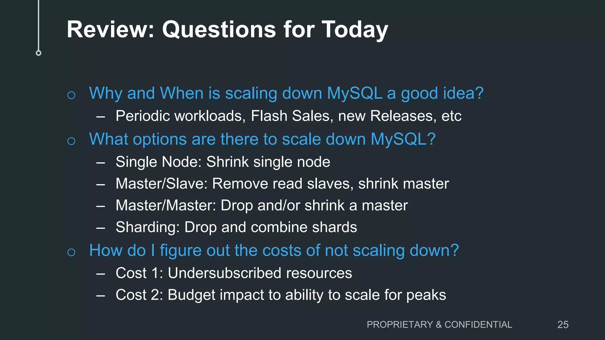 Review: Questions for Today
o Why and When is scaling down MySQL a good idea?
– Periodic workloads, Flash Sales, new Releases, etc
o What options are there to scale down MySQL?
– Single Node: Shrink single node
– Master/Slave: Remove read slaves, shrink master
– Master/Master: Drop and/or shrink a master
– Sharding: Drop and combine shards
o How do I figure out the costs of not scaling down?
– Cost 1: Undersubscribed resources
– Cost 2: Budget impact to ability to scale for peaks
PROPRIETARY & CONFIDENTIAL 25
 