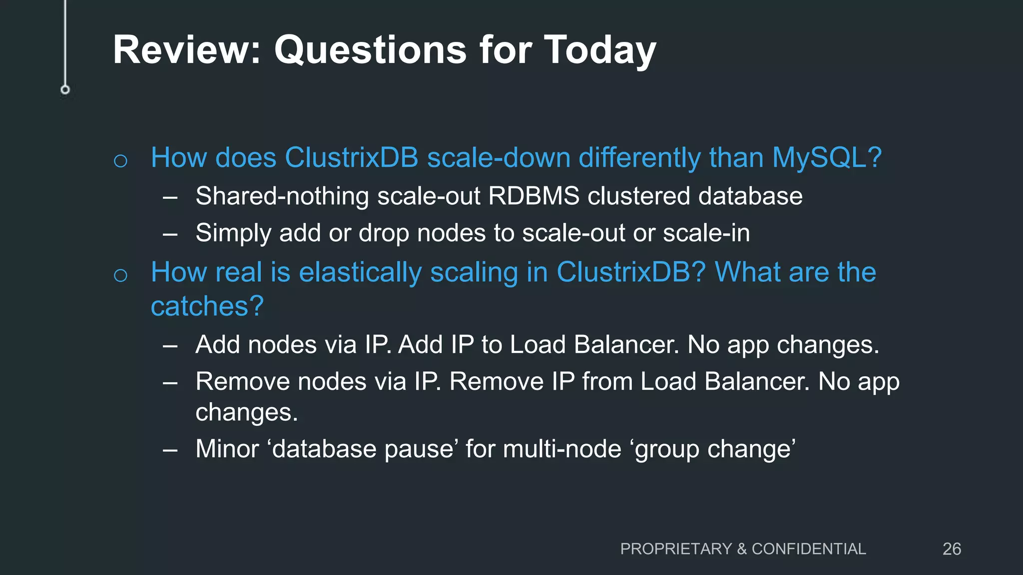 Review: Questions for Today
o How does ClustrixDB scale-down differently than MySQL?
– Shared-nothing scale-out RDBMS clustered database
– Simply add or drop nodes to scale-out or scale-in
o How real is elastically scaling in ClustrixDB? What are the
catches?
– Add nodes via IP. Add IP to Load Balancer. No app changes.
– Remove nodes via IP. Remove IP from Load Balancer. No app
changes.
– Minor ‘database pause’ for multi-node ‘group change’
PROPRIETARY & CONFIDENTIAL 26
 