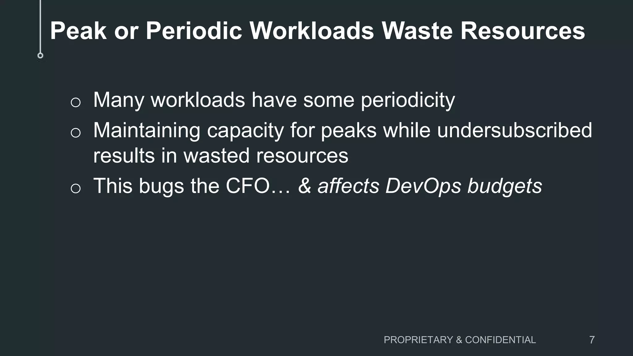 Peak or Periodic Workloads Waste Resources
o Many workloads have some periodicity
o Maintaining capacity for peaks while undersubscribed
results in wasted resources
o This bugs the CFO… & affects DevOps budgets
PROPRIETARY & CONFIDENTIAL 7
 