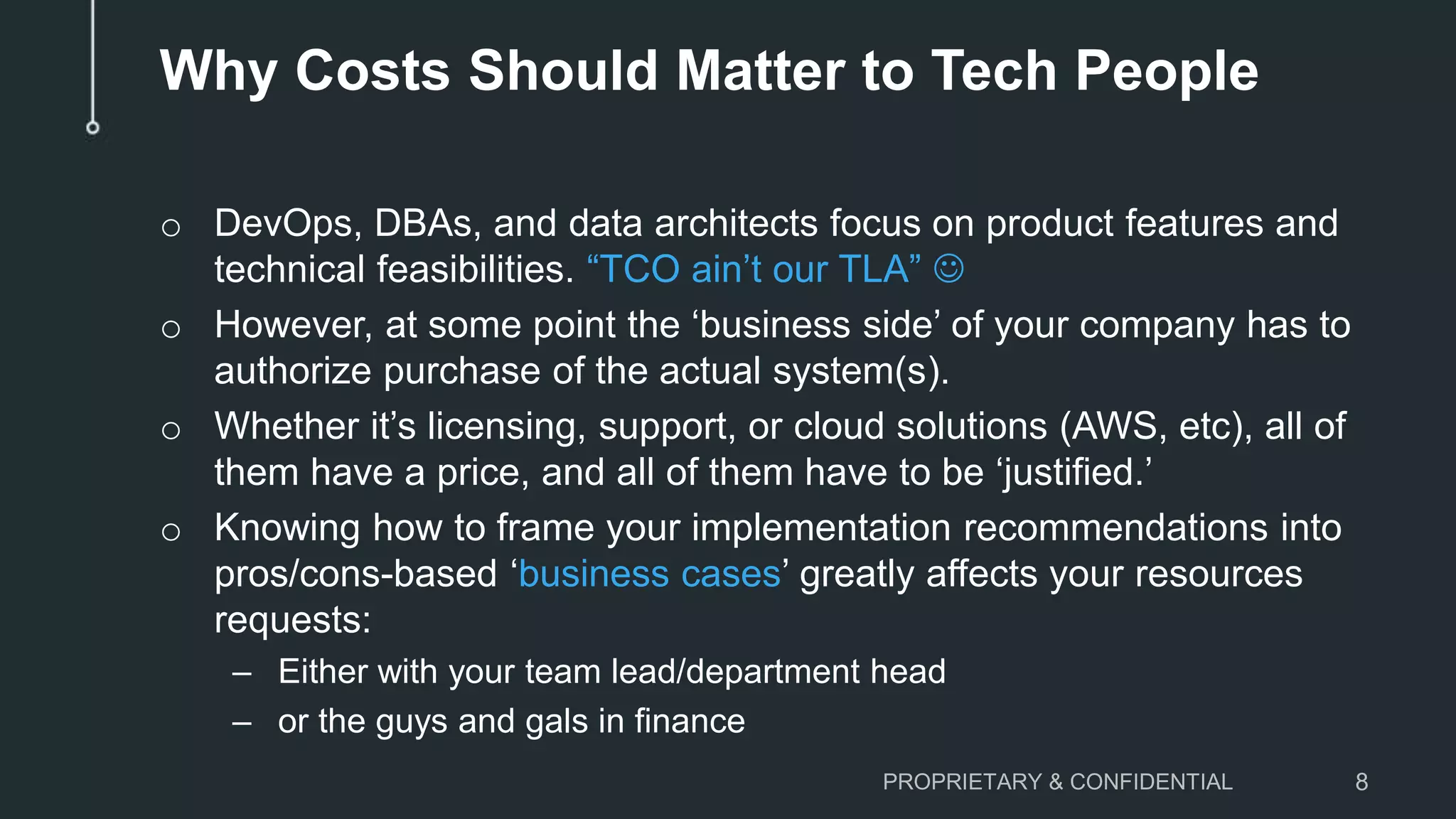 Why Costs Should Matter to Tech People
o DevOps, DBAs, and data architects focus on product features and
technical feasibilities. “TCO ain’t our TLA” 
o However, at some point the ‘business side’ of your company has to
authorize purchase of the actual system(s).
o Whether it’s licensing, support, or cloud solutions (AWS, etc), all of
them have a price, and all of them have to be ‘justified.’
o Knowing how to frame your implementation recommendations into
pros/cons-based ‘business cases’ greatly affects your resources
requests:
– Either with your team lead/department head
– or the guys and gals in finance
PROPRIETARY & CONFIDENTIAL 8
 