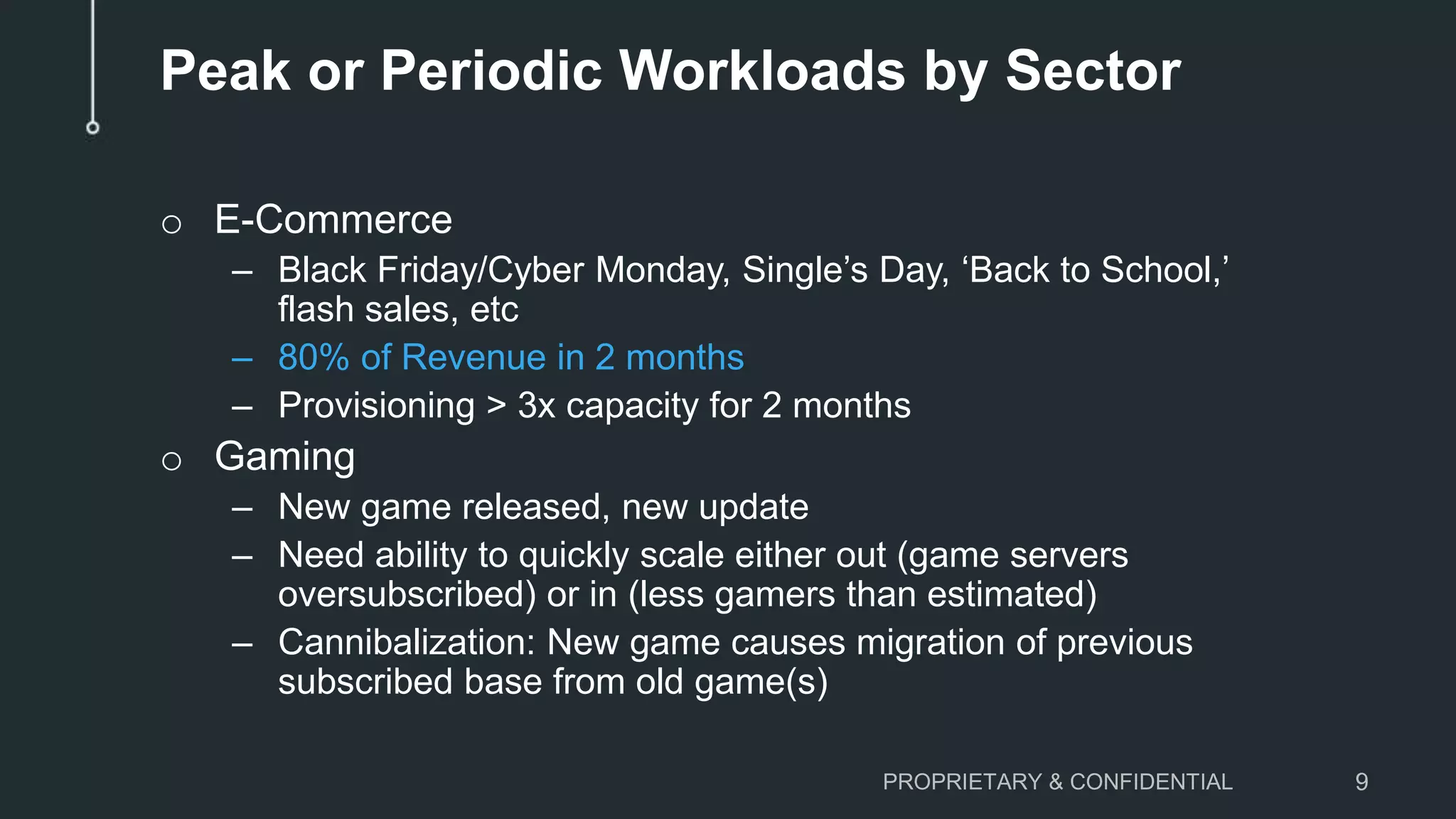 Peak or Periodic Workloads by Sector
o E-Commerce
– Black Friday/Cyber Monday, Single’s Day, ‘Back to School,’
flash sales, etc
– 80% of Revenue in 2 months
– Provisioning > 3x capacity for 2 months
o Gaming
– New game released, new update
– Need ability to quickly scale either out (game servers
oversubscribed) or in (less gamers than estimated)
– Cannibalization: New game causes migration of previous
subscribed base from old game(s)
PROPRIETARY & CONFIDENTIAL 9
 