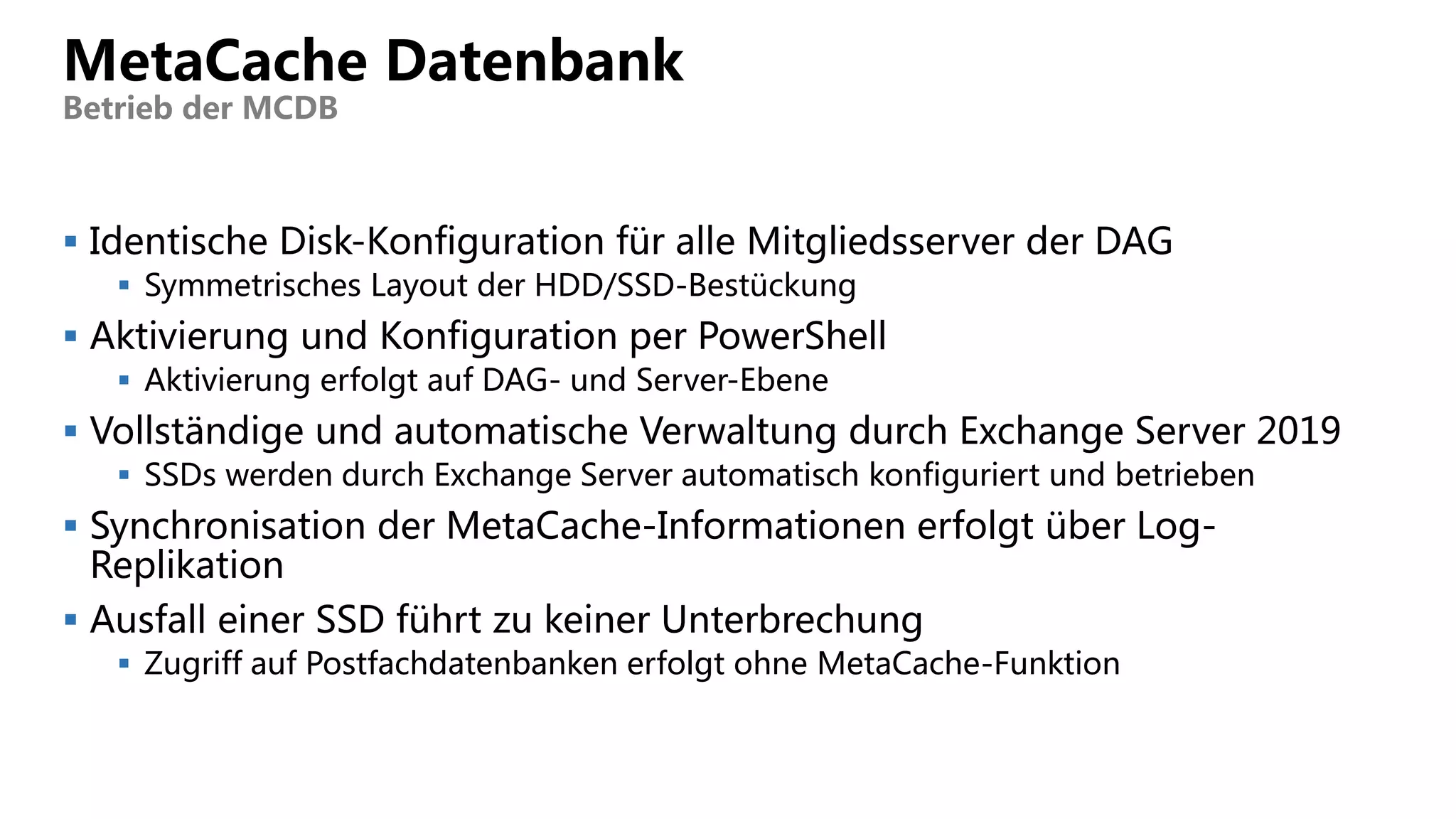  Identische Disk-Konfiguration für alle Mitgliedsserver der DAG
 Symmetrisches Layout der HDD/SSD-Bestückung
 Aktivierung und Konfiguration per PowerShell
 Aktivierung erfolgt auf DAG- und Server-Ebene
 Vollständige und automatische Verwaltung durch Exchange Server 2019
 SSDs werden durch Exchange Server automatisch konfiguriert und betrieben
 Synchronisation der MetaCache-Informationen erfolgt über Log-
Replikation
 Ausfall einer SSD führt zu keiner Unterbrechung
 Zugriff auf Postfachdatenbanken erfolgt ohne MetaCache-Funktion
MetaCache Datenbank
Betrieb der MCDB
 