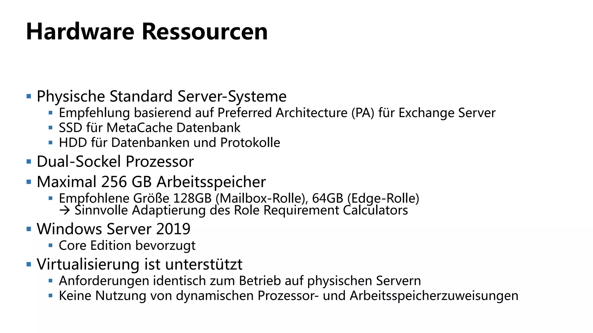 Hardware Ressourcen
 Physische Standard Server-Systeme
 Empfehlung basierend auf Preferred Architecture (PA) für Exchange Server
 SSD für MetaCache Datenbank
 HDD für Datenbanken und Protokolle
 Dual-Sockel Prozessor
 Maximal 256 GB Arbeitsspeicher
 Empfohlene Größe 128GB (Mailbox-Rolle), 64GB (Edge-Rolle)
 Sinnvolle Adaptierung des Role Requirement Calculators
 Windows Server 2019
 Core Edition bevorzugt
 Virtualisierung ist unterstützt
 Anforderungen identisch zum Betrieb auf physischen Servern
 Keine Nutzung von dynamischen Prozessor- und Arbeitsspeicherzuweisungen
 
