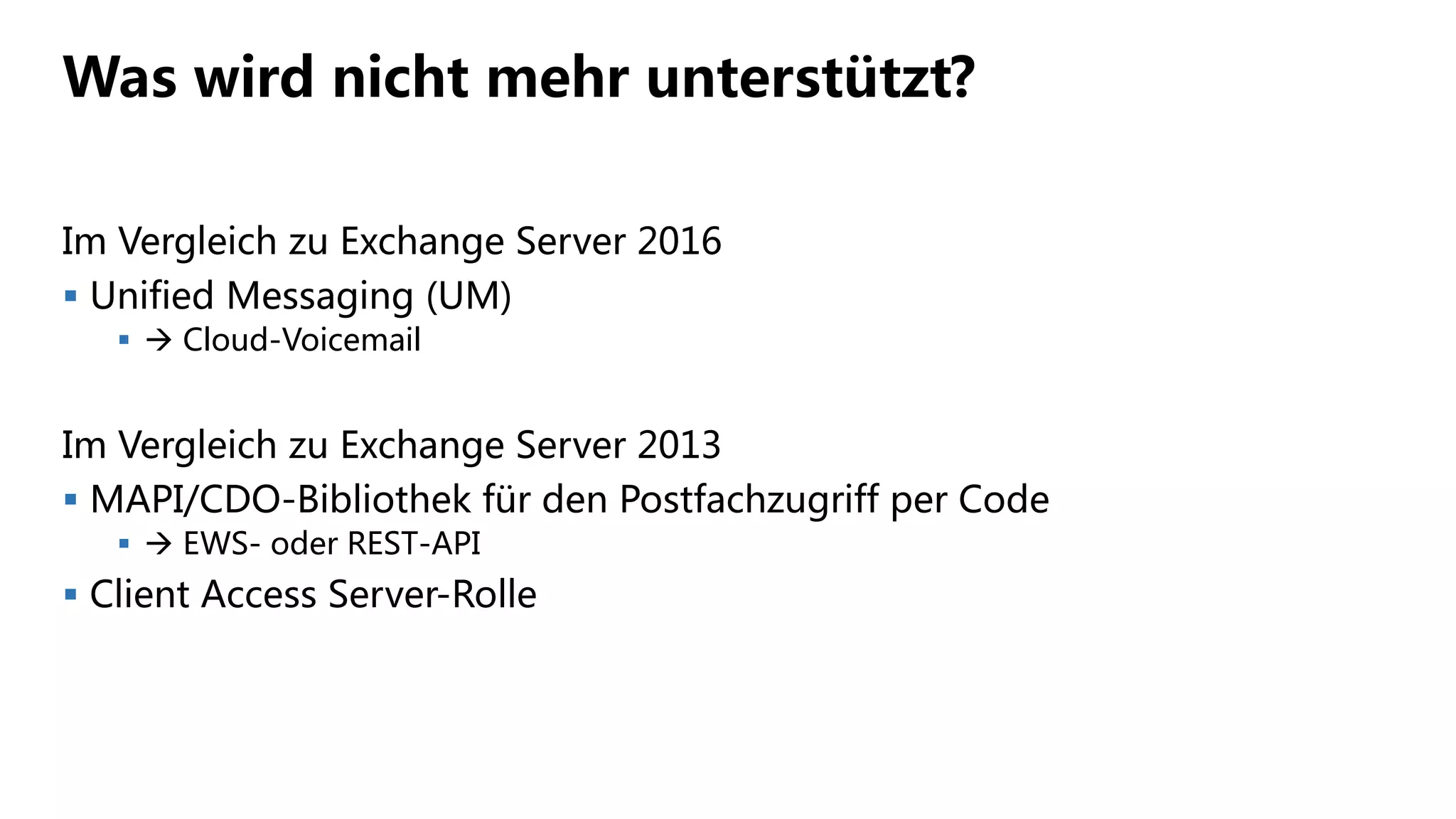Was wird nicht mehr unterstützt?
Im Vergleich zu Exchange Server 2016
 Unified Messaging (UM)
  Cloud-Voicemail
Im Vergleich zu Exchange Server 2013
 MAPI/CDO-Bibliothek für den Postfachzugriff per Code
  EWS- oder REST-API
 Client Access Server-Rolle
 