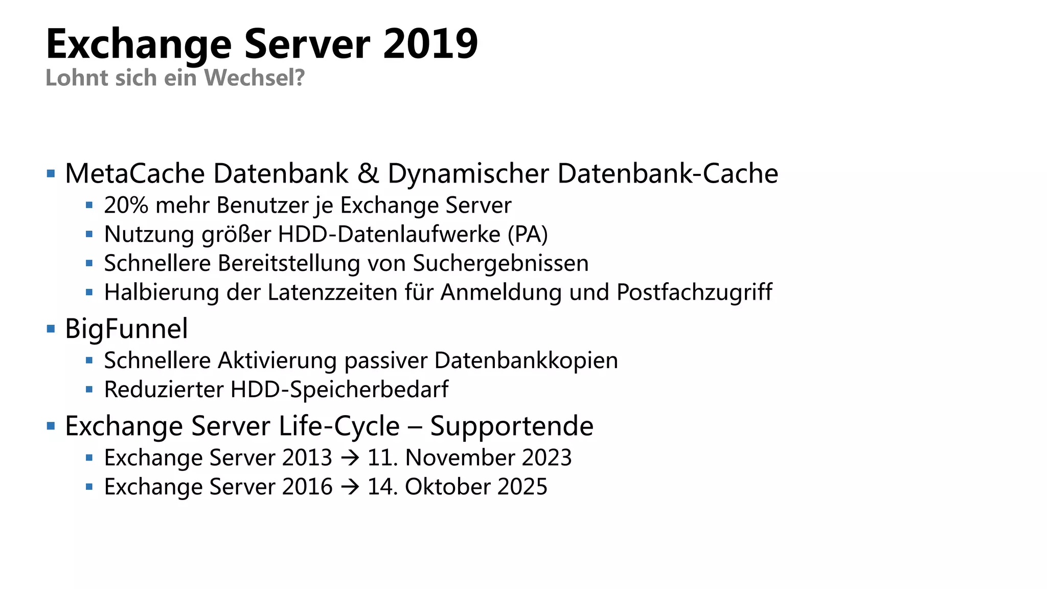  MetaCache Datenbank & Dynamischer Datenbank-Cache
 20% mehr Benutzer je Exchange Server
 Nutzung größer HDD-Datenlaufwerke (PA)
 Schnellere Bereitstellung von Suchergebnissen
 Halbierung der Latenzzeiten für Anmeldung und Postfachzugriff
 BigFunnel
 Schnellere Aktivierung passiver Datenbankkopien
 Reduzierter HDD-Speicherbedarf
 Exchange Server Life-Cycle – Supportende
 Exchange Server 2013  11. November 2023
 Exchange Server 2016  14. Oktober 2025
Exchange Server 2019
Lohnt sich ein Wechsel?
 