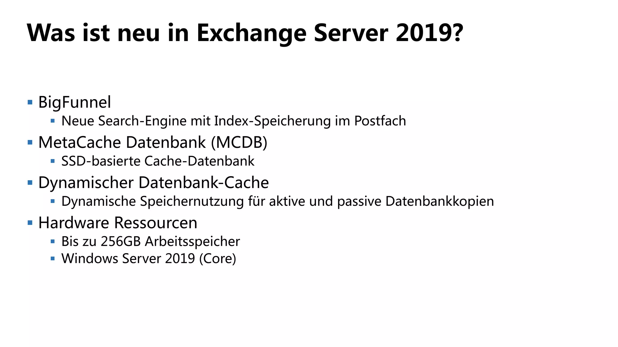 Was ist neu in Exchange Server 2019?
 BigFunnel
 Neue Search-Engine mit Index-Speicherung im Postfach
 MetaCache Datenbank (MCDB)
 SSD-basierte Cache-Datenbank
 Dynamischer Datenbank-Cache
 Dynamische Speichernutzung für aktive und passive Datenbankkopien
 Hardware Ressourcen
 Bis zu 256GB Arbeitsspeicher
 Windows Server 2019 (Core)
 