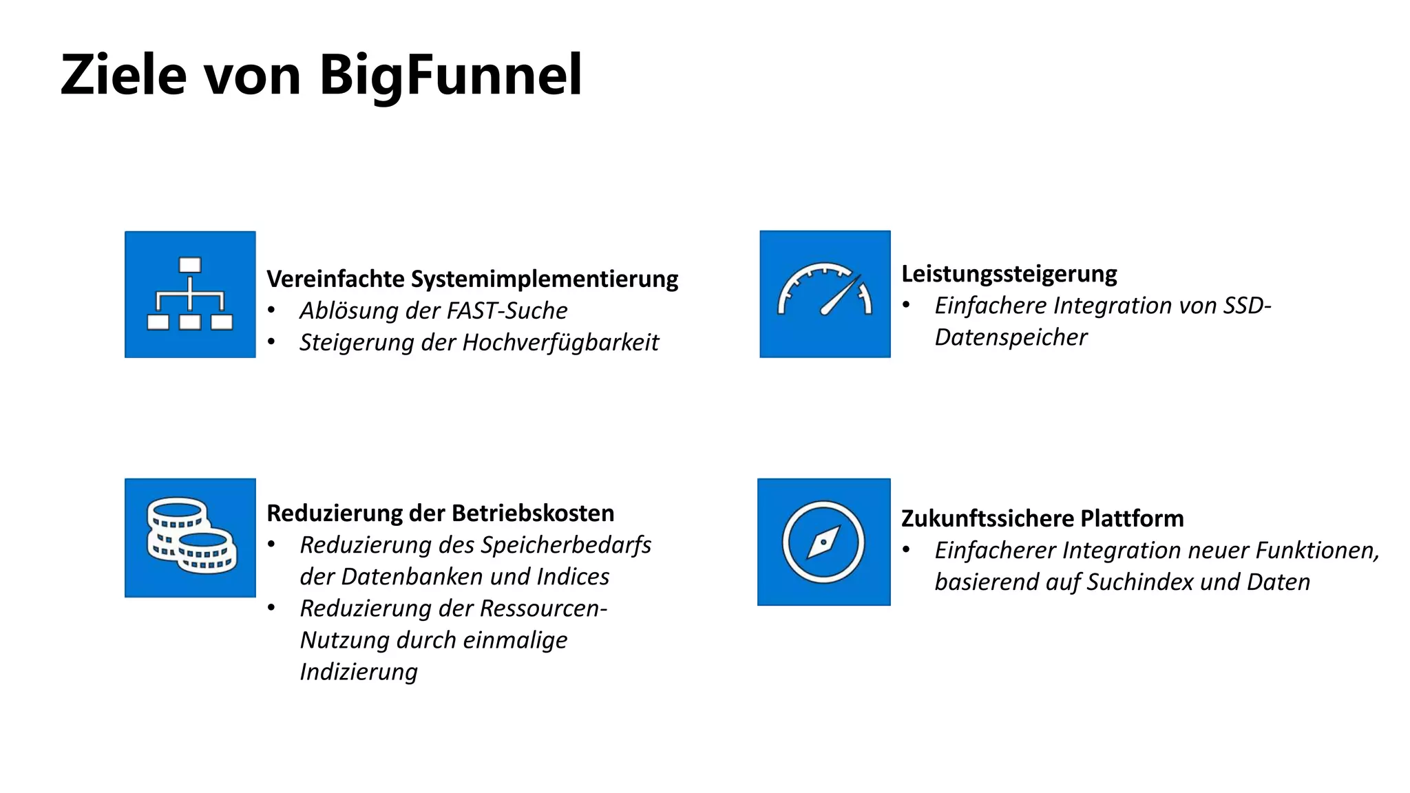 Ziele von BigFunnel
Vereinfachte Systemimplementierung
• Ablösung der FAST-Suche
• Steigerung der Hochverfügbarkeit
Reduzierung der Betriebskosten
• Reduzierung des Speicherbedarfs
der Datenbanken und Indices
• Reduzierung der Ressourcen-
Nutzung durch einmalige
Indizierung
Leistungssteigerung
• Einfachere Integration von SSD-
Datenspeicher
Zukunftssichere Plattform
• Einfacherer Integration neuer Funktionen,
basierend auf Suchindex und Daten
 