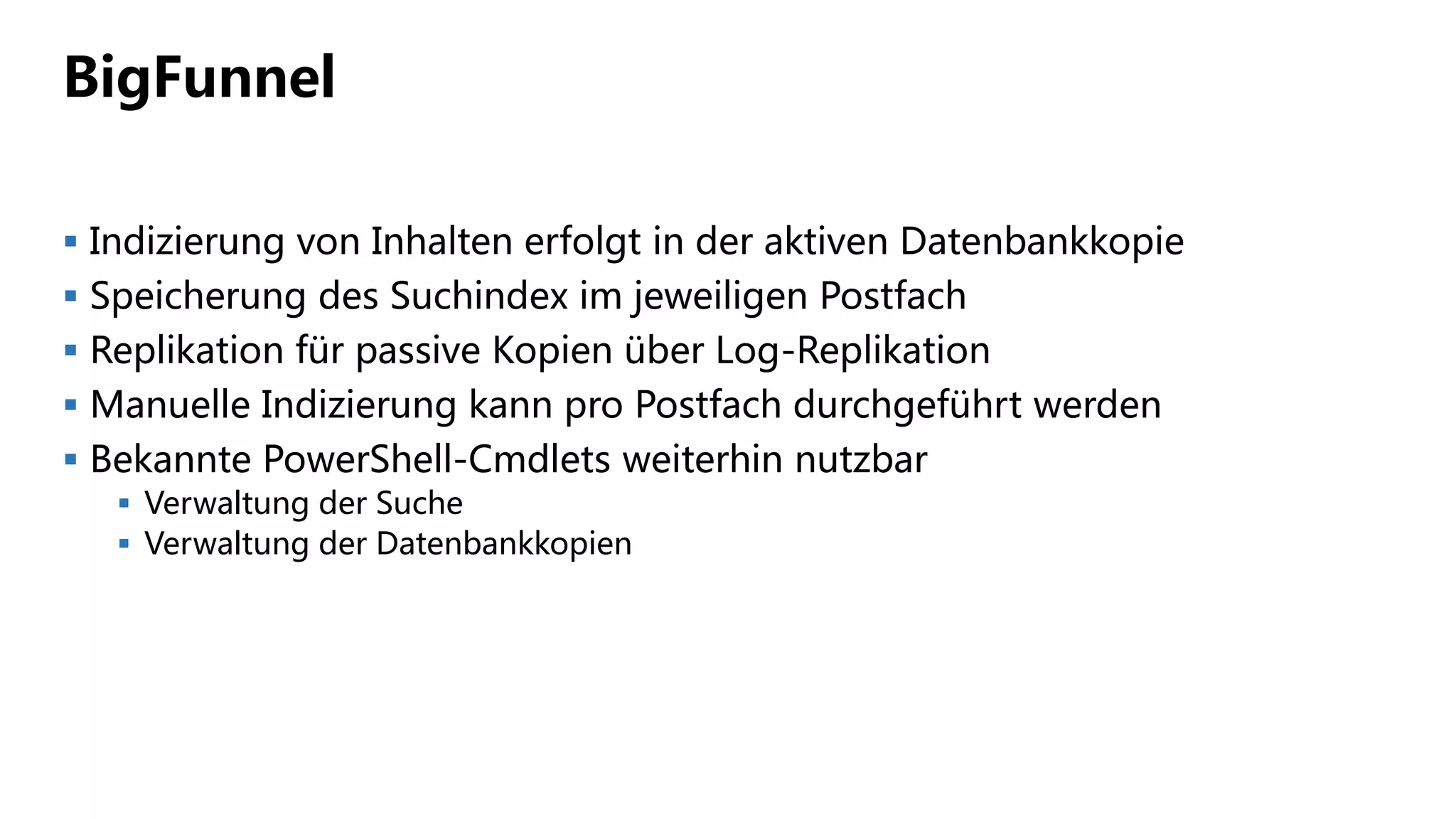 BigFunnel
 Indizierung von Inhalten erfolgt in der aktiven Datenbankkopie
 Speicherung des Suchindex im jeweiligen Postfach
 Replikation für passive Kopien über Log-Replikation
 Manuelle Indizierung kann pro Postfach durchgeführt werden
 Bekannte PowerShell-Cmdlets weiterhin nutzbar
 Verwaltung der Suche
 Verwaltung der Datenbankkopien
 