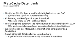  Identische Disk-Konfiguration für alle Mitgliedsserver der DAG
 Symmetrisches Layout der HDD/SSD-Bestückung
 Aktivierung und Konfiguration per PowerShell
 Aktivierung erfolgt auf DAG- und Server-Ebene
 Vollständige und automatische Verwaltung durch Exchange Server 2019
 SSDs werden durch Exchange Server automatisch konfiguriert und betrieben
 Synchronisation der MetaCache-Informationen erfolgt über Log-
Replikation
 Ausfall einer SSD führt zu keiner Unterbrechung
 Zugriff auf Postfachdatenbanken erfolgt ohne MetaCache-Funktion
MetaCache Datenbank
Betrieb der MCDB
 