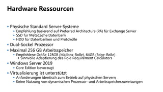 Hardware Ressourcen
 Physische Standard Server-Systeme
 Empfehlung basierend auf Preferred Architecture (PA) für Exchange Server
 SSD für MetaCache Datenbank
 HDD für Datenbanken und Protokolle
 Dual-Sockel Prozessor
 Maximal 256 GB Arbeitsspeicher
 Empfohlene Größe 128GB (Mailbox-Rolle), 64GB (Edge-Rolle)
 Sinnvolle Adaptierung des Role Requirement Calculators
 Windows Server 2019
 Core Edition bevorzugt
 Virtualisierung ist unterstützt
 Anforderungen identisch zum Betrieb auf physischen Servern
 Keine Nutzung von dynamischen Prozessor- und Arbeitsspeicherzuweisungen
 