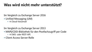 Was wird nicht mehr unterstützt?
Im Vergleich zu Exchange Server 2016
 Unified Messaging (UM)
  Cloud-Voicemail
Im Vergleich zu Exchange Server 2013
 MAPI/CDO-Bibliothek für den Postfachzugriff per Code
  EWS- oder REST-API
 Client Access Server-Rolle
 