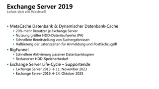  MetaCache Datenbank & Dynamischer Datenbank-Cache
 20% mehr Benutzer je Exchange Server
 Nutzung größer HDD-Datenlaufwerke (PA)
 Schnellere Bereitstellung von Suchergebnissen
 Halbierung der Latenzzeiten für Anmeldung und Postfachzugriff
 BigFunnel
 Schnellere Aktivierung passiver Datenbankkopien
 Reduzierter HDD-Speicherbedarf
 Exchange Server Life-Cycle – Supportende
 Exchange Server 2013  11. November 2023
 Exchange Server 2016  14. Oktober 2025
Exchange Server 2019
Lohnt sich ein Wechsel?
 