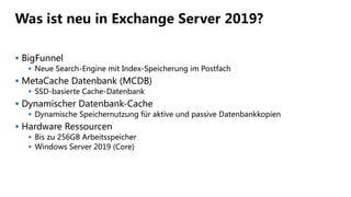 Was ist neu in Exchange Server 2019?
 BigFunnel
 Neue Search-Engine mit Index-Speicherung im Postfach
 MetaCache Datenbank (MCDB)
 SSD-basierte Cache-Datenbank
 Dynamischer Datenbank-Cache
 Dynamische Speichernutzung für aktive und passive Datenbankkopien
 Hardware Ressourcen
 Bis zu 256GB Arbeitsspeicher
 Windows Server 2019 (Core)
 
