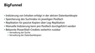 BigFunnel
 Indizierung von Inhalten erfolgt in der aktiven Datenbankkopie
 Speicherung des Suchindex im jeweiligen Postfach
 Replikation für passive Kopien über Log-Replikation
 Manuelle Indizierung kann pro Postfach durchgeführt werden
 Bekannte PowerShell-Cmdlets weiterhin nutzbar
 Verwaltung der Suche
 Verwaltung der Datenbankkopien
 