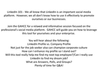 LinkedIn 101 - We all know that LinkedIn is an important social media platform.  However, we all don't know how to use it effectively to promote ourselves or our businesses. Join the GAHCC for a relaxed and informative session focused on the professional's social media platform.  GAHCC will guide you on how to leverage this tool for yourselves and your enterprise.  You will hear about the following:LinkedIn Profile vs. Company ProfileNot just for the job seeker also can champion corporate cultureHow can I enhance my profile so I stand out?Will this tool really help me find my next top employee?/Can I really use LinkedIn to find my dream job?What are Answers, Polls, and Groups?Plenty of time for Q&A! 