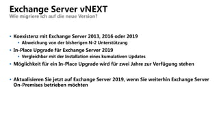 Exchange Server vNEXT
Wie migriere ich auf die neue Version?
 Koexistenz mit Exchange Server 2013, 2016 oder 2019
 Abweichung von der bisherigen N-2 Unterstützung
 In-Place Upgrade für Exchange Server 2019
 Vergleichbar mit der Installation eines kumulativen Updates
 Möglichkeit für ein In-Place Upgrade wird für zwei Jahre zur Verfügung stehen
 Aktualisieren Sie jetzt auf Exchange Server 2019, wenn Sie weiterhin Exchange Server
On-Premises betrieben möchten
 