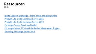Ignite Session: Exchange – Here, There and Everywhere
Produkt Life-Cycle Exchange Server 2016
Produkt Life-Cycle Exchange Server 2019
Exchange Server Servicing Model
Exchange Server 2016 and the End of Mainstream Support
Servicing Exchange Server 2013
Ressourcen
Links
 