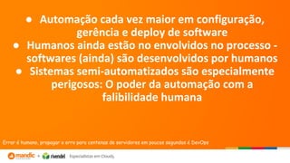 ● Automação cada vez maior em configuração,
gerência e deploy de software
● Humanos ainda estão no envolvidos no processo -
softwares (ainda) são desenvolvidos por humanos
● Sistemas semi-automatizados são especialmente
perigosos: O poder da automação com a
falibilidade humana
Errar é humano, propagar o erro para centenas de servidores em poucos segundos é DevOps
 