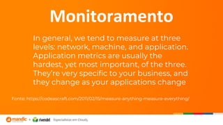 In general, we tend to measure at three
levels: network, machine, and application.
Application metrics are usually the
hardest, yet most important, of the three.
They’re very specific to your business, and
they change as your applications change
Fonte: https://codeascraft.com/2011/02/15/measure-anything-measure-everything/
Monitoramento
 