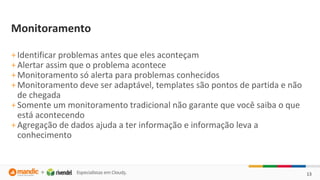 13
Monitoramento
+Identificar problemas antes que eles aconteçam
+Alertar assim que o problema acontece
+Monitoramento só alerta para problemas conhecidos
+Monitoramento deve ser adaptável, templates são pontos de partida e não
de chegada
+Somente um monitoramento tradicional não garante que você saiba o que
está acontecendo
+Agregação de dados ajuda a ter informação e informação leva a
conhecimento
 