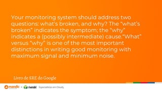Your monitoring system should address two
questions: what’s broken, and why? The “what’s
broken” indicates the symptom; the “why”
indicates a (possibly intermediate) cause.“What”
versus “why” is one of the most important
distinctions in writing good monitoring with
maximum signal and minimum noise.
Livro de SRE do Google
 