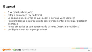 28
E agora?
+ 3 W (what, where,why)
+ O log é seu amigo (by Pedreira)
+ Se comunique, informe as suas ações e por que você vai fazer
+ Faça um backup dos arquivos de configuração antes de realizar qualquer
alteração
+ Pense em todos os componentes do sistema (matriz de resiliência)
+ Verifique as coisas simples primeiro
 