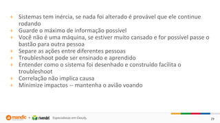 29
+ Sistemas tem inércia, se nada foi alterado é provável que ele continue
rodando
+ Guarde o máximo de informação possível
+ Você não é uma máquina, se estiver muito cansado e for possível passe o
bastão para outra pessoa
+ Separe as ações entre diferentes pessoas
+ Troubleshoot pode ser ensinado e aprendido
+ Entender como o sistema foi desenhado e construído facilita o
troubleshoot
+ Correlação não implica causa
+ Minimize impactos -- mantenha o avião voando
 